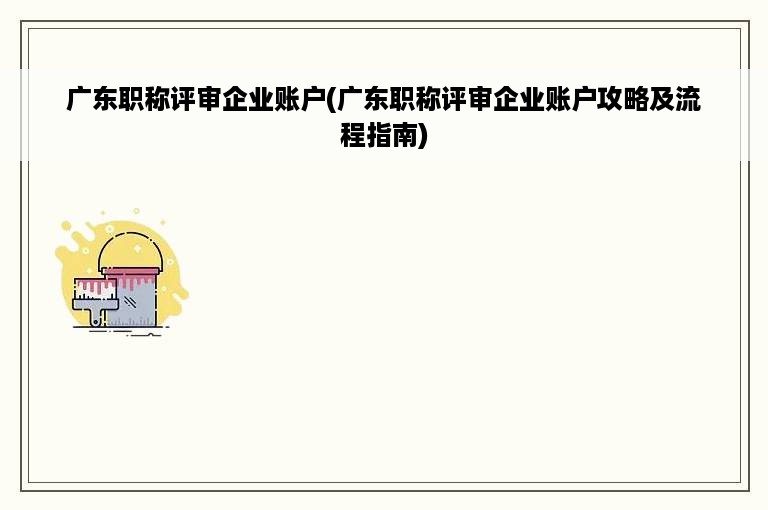 广东职称评审企业账户(广东职称评审企业账户攻略及流程指南)