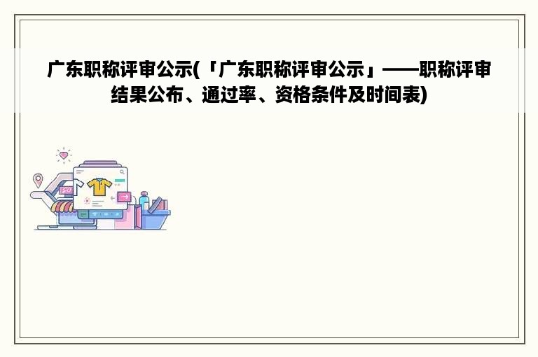 广东职称评审公示(「广东职称评审公示」——职称评审结果公布、通过率、资格条件及时间表)