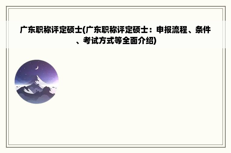 广东职称评定硕士(广东职称评定硕士：申报流程、条件、考试方式等全面介绍)