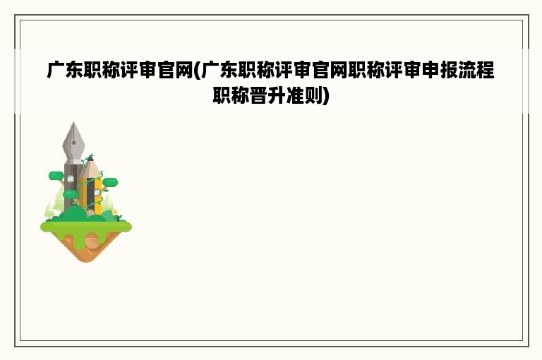 广东职称评审官网(广东职称评审官网职称评审申报流程职称晋升准则)