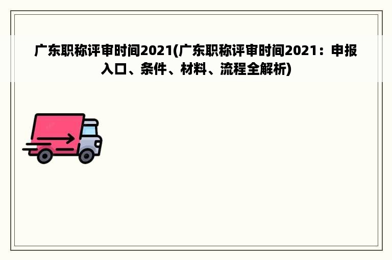 广东职称评审时间2021(广东职称评审时间2021：申报入口、条件、材料、流程全解析)