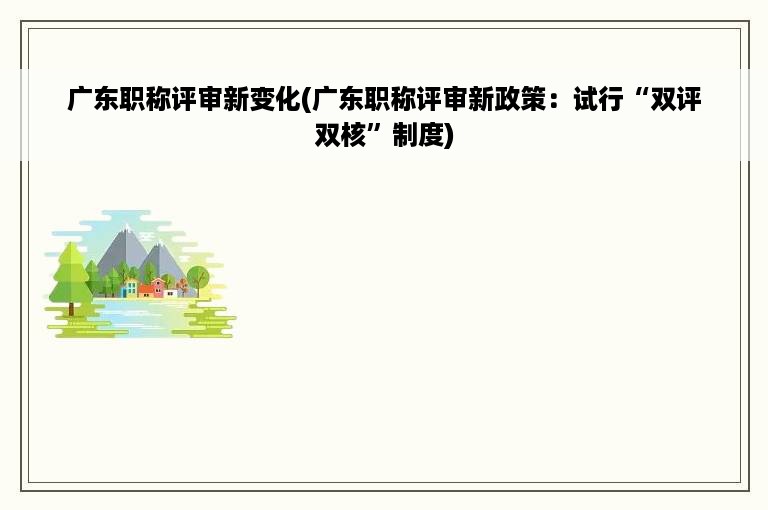 广东职称评审新变化(广东职称评审新政策：试行“双评双核”制度)