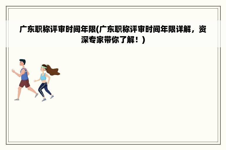 广东职称评审时间年限(广东职称评审时间年限详解，资深专家带你了解！)