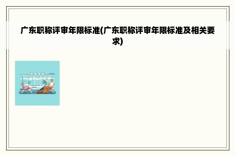 广东职称评审年限标准(广东职称评审年限标准及相关要求)