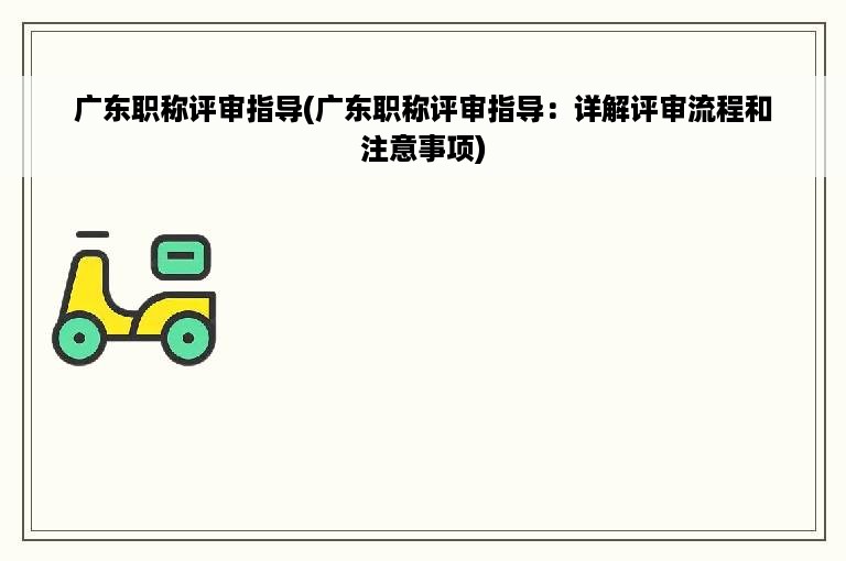 广东职称评审指导(广东职称评审指导：详解评审流程和注意事项)