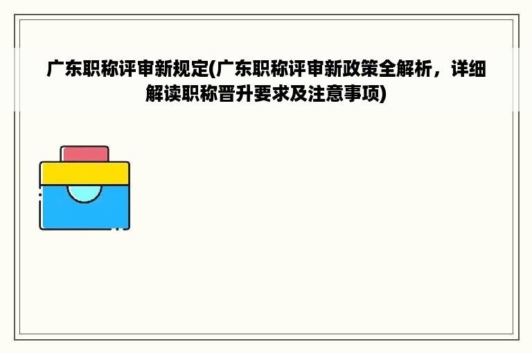 广东职称评审新规定(广东职称评审新政策全解析，详细解读职称晋升要求及注意事项)