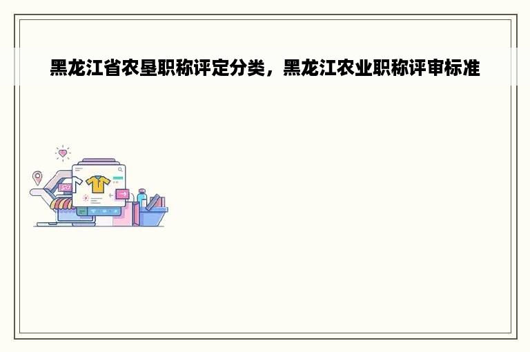 黑龙江省农垦职称评定分类，黑龙江农业职称评审标准