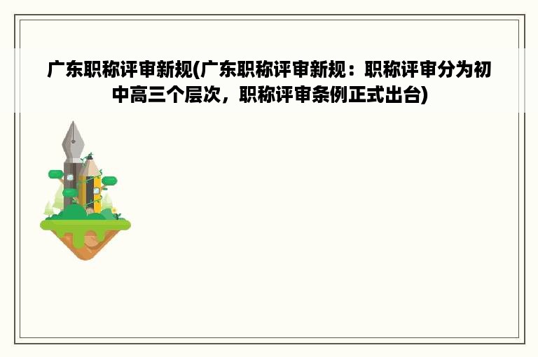 广东职称评审新规(广东职称评审新规：职称评审分为初中高三个层次，职称评审条例正式出台)