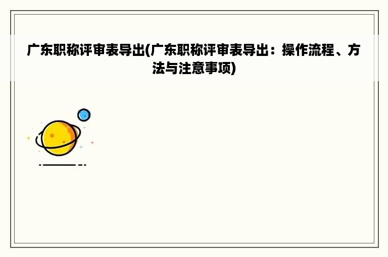 广东职称评审表导出(广东职称评审表导出：操作流程、方法与注意事项)