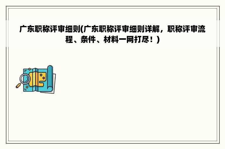 广东职称评审细则(广东职称评审细则详解，职称评审流程、条件、材料一网打尽！)