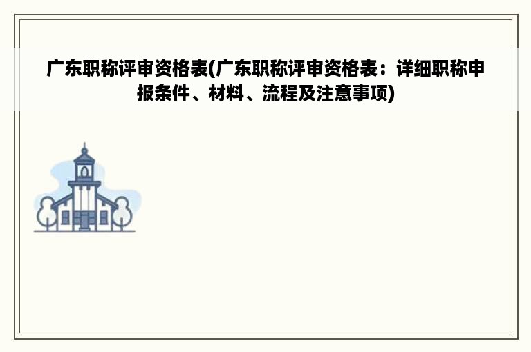 广东职称评审资格表(广东职称评审资格表：详细职称申报条件、材料、流程及注意事项)