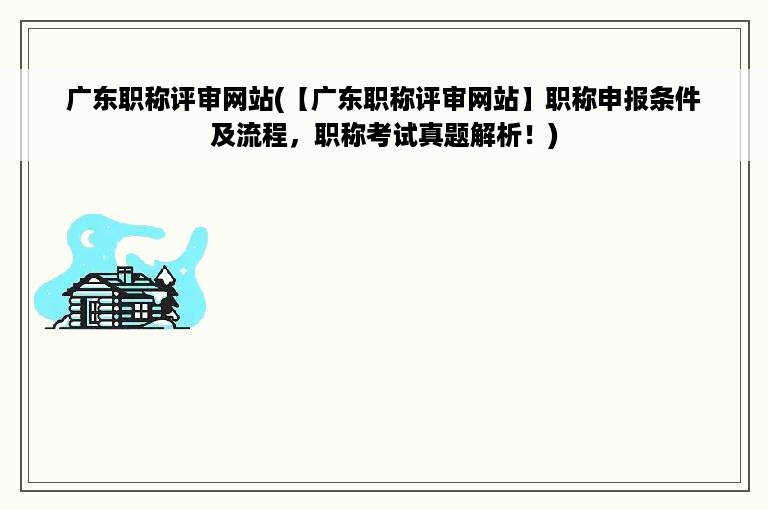 广东职称评审网站(【广东职称评审网站】职称申报条件及流程，职称考试真题解析！)