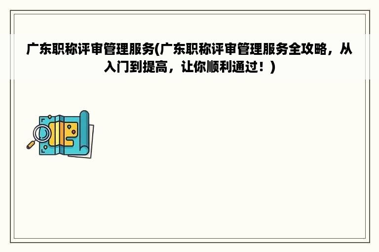 广东职称评审管理服务(广东职称评审管理服务全攻略，从入门到提高，让你顺利通过！)