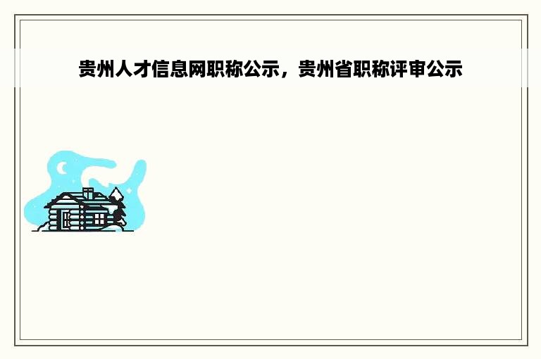 贵州人才信息网职称公示，贵州省职称评审公示