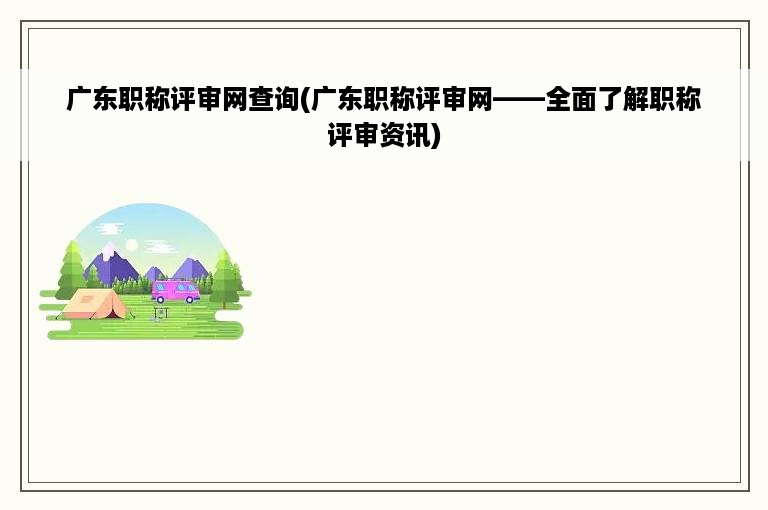 广东职称评审网查询(广东职称评审网——全面了解职称评审资讯)