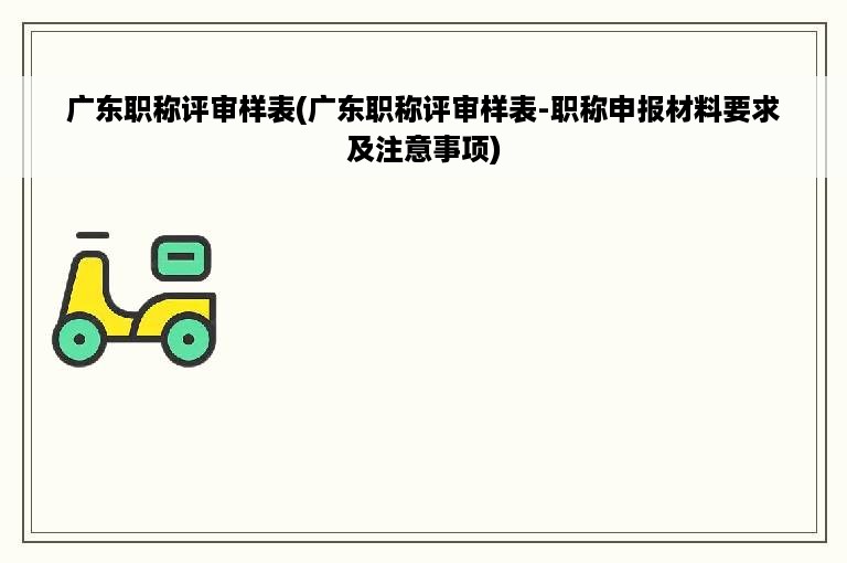 广东职称评审样表(广东职称评审样表-职称申报材料要求及注意事项)