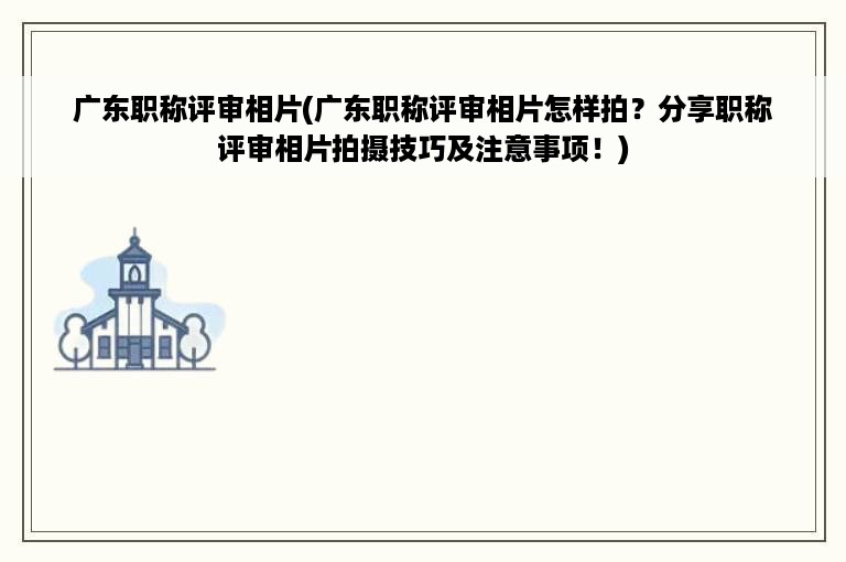 广东职称评审相片(广东职称评审相片怎样拍？分享职称评审相片拍摄技巧及注意事项！)