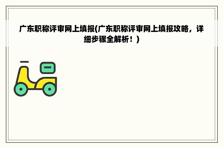 广东职称评审网上填报(广东职称评审网上填报攻略，详细步骤全解析！)