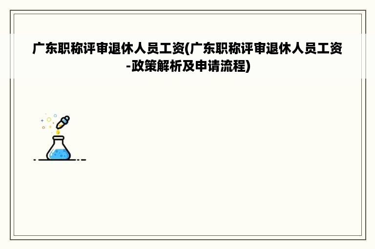 广东职称评审退休人员工资(广东职称评审退休人员工资-政策解析及申请流程)