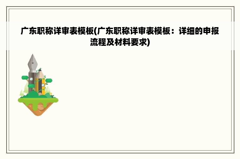 广东职称详审表模板(广东职称详审表模板：详细的申报流程及材料要求)