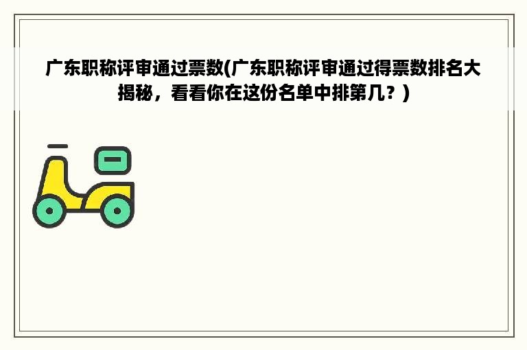 广东职称评审通过票数(广东职称评审通过得票数排名大揭秘，看看你在这份名单中排第几？)