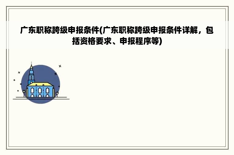 广东职称跨级申报条件(广东职称跨级申报条件详解，包括资格要求、申报程序等)