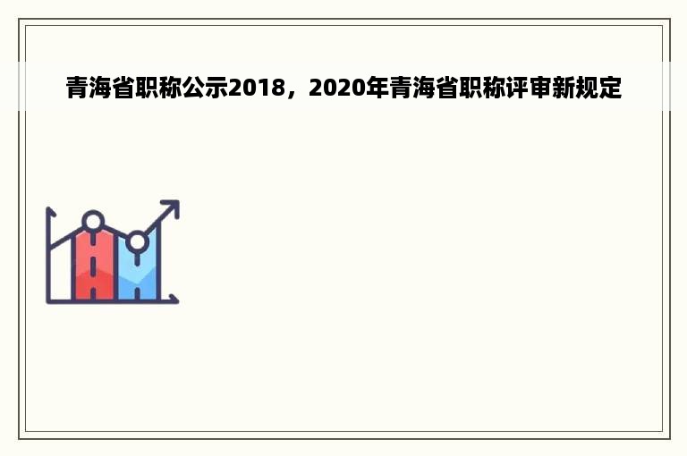 青海省职称公示2018，2020年青海省职称评审新规定