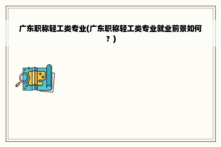 广东职称轻工类专业(广东职称轻工类专业就业前景如何？)