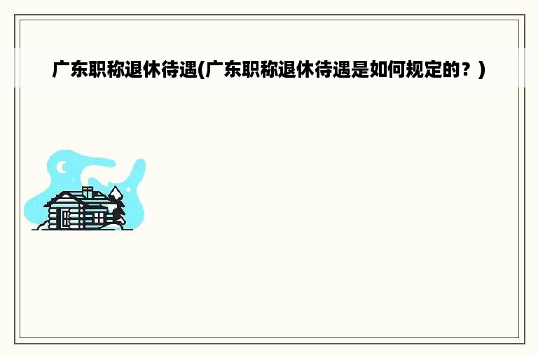 广东职称退休待遇(广东职称退休待遇是如何规定的？)