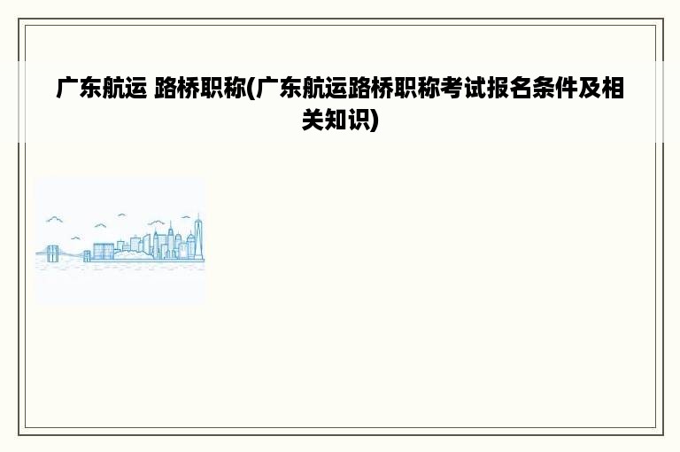 广东航运 路桥职称(广东航运路桥职称考试报名条件及相关知识)