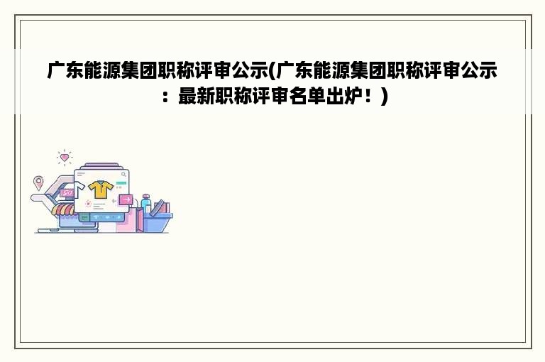 广东能源集团职称评审公示(广东能源集团职称评审公示：最新职称评审名单出炉！)