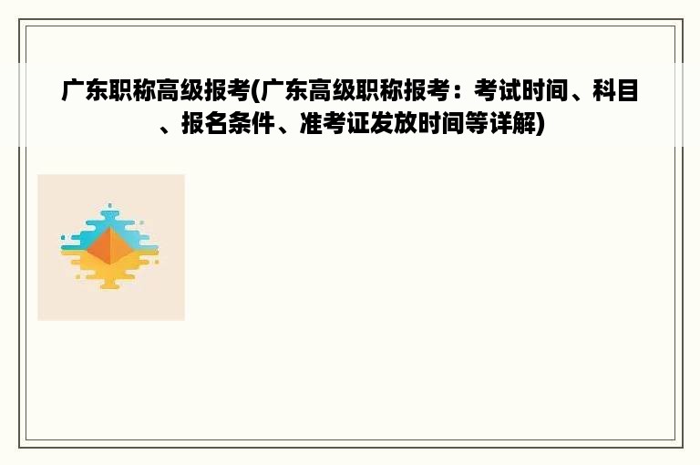 广东职称高级报考(广东高级职称报考：考试时间、科目、报名条件、准考证发放时间等详解)