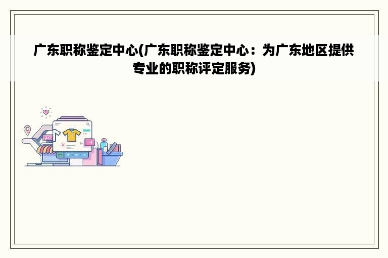 广东职称鉴定中心(广东职称鉴定中心：为广东地区提供专业的职称评定服务)