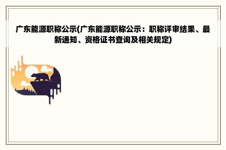 广东能源职称公示(广东能源职称公示：职称评审结果、最新通知、资格证书查询及相关规定)