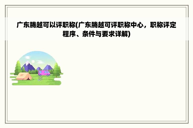 广东腾越可以评职称(广东腾越可评职称中心，职称评定程序、条件与要求详解)