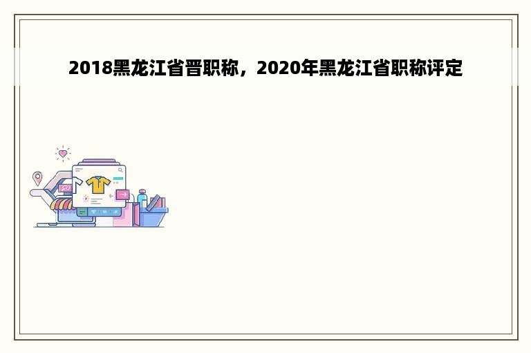 2018黑龙江省晋职称，2020年黑龙江省职称评定