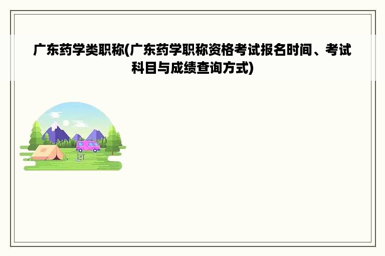 广东药学类职称(广东药学职称资格考试报名时间、考试科目与成绩查询方式)