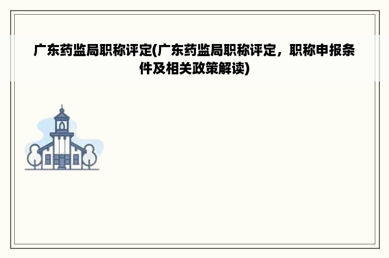 广东药监局职称评定(广东药监局职称评定，职称申报条件及相关政策解读)