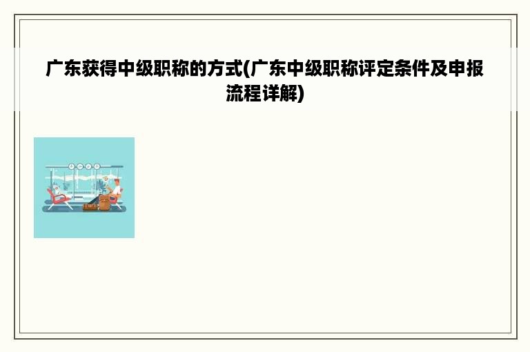 广东获得中级职称的方式(广东中级职称评定条件及申报流程详解)