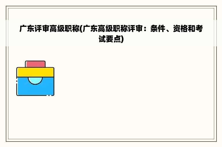 广东评审高级职称(广东高级职称评审：条件、资格和考试要点)