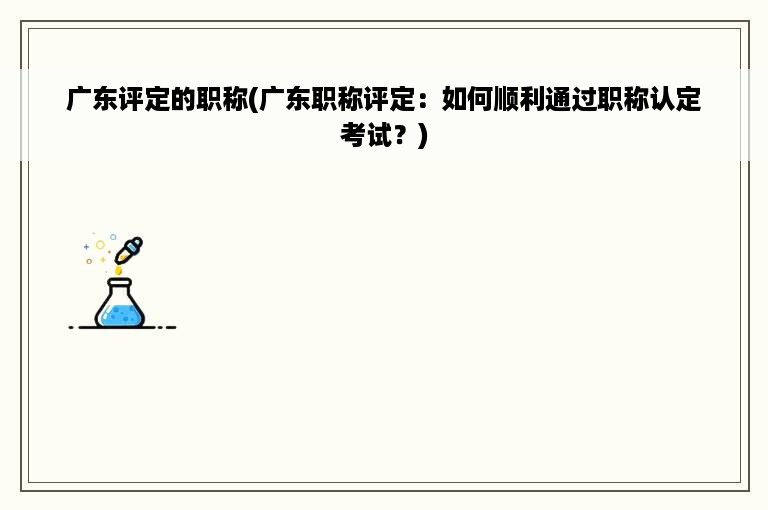 广东评定的职称(广东职称评定：如何顺利通过职称认定考试？)