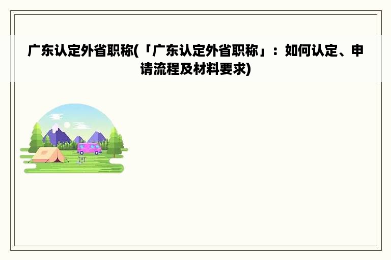 广东认定外省职称(「广东认定外省职称」：如何认定、申请流程及材料要求)