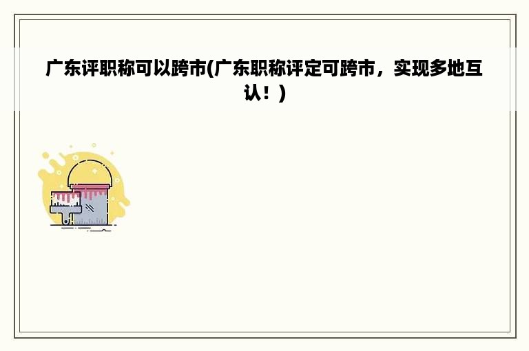 广东评职称可以跨市(广东职称评定可跨市，实现多地互认！)