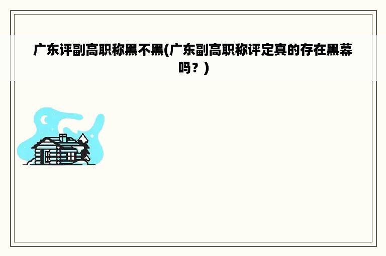 广东评副高职称黑不黑(广东副高职称评定真的存在黑幕吗？)