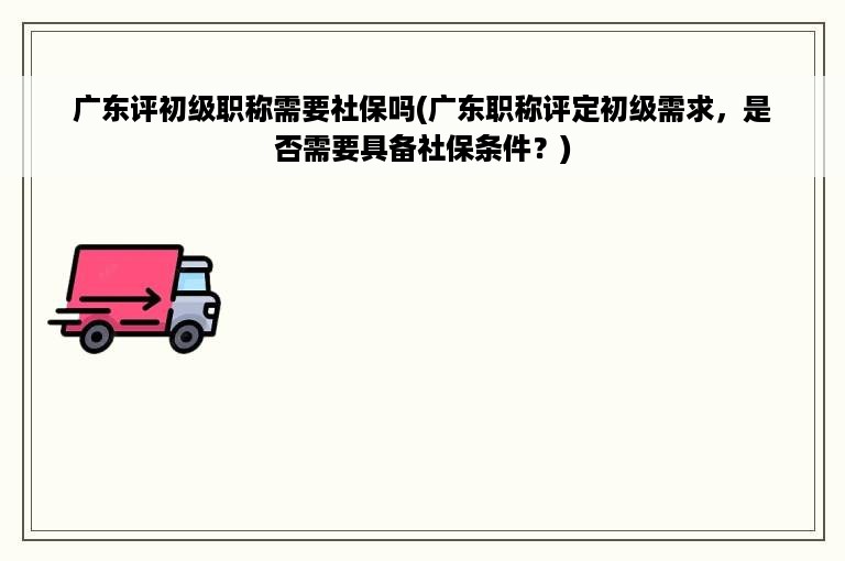 广东评初级职称需要社保吗(广东职称评定初级需求，是否需要具备社保条件？)