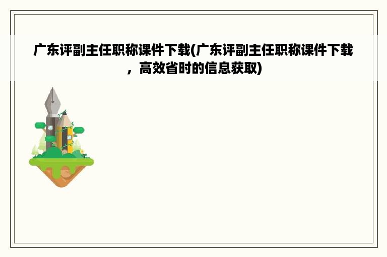 广东评副主任职称课件下载(广东评副主任职称课件下载，高效省时的信息获取)