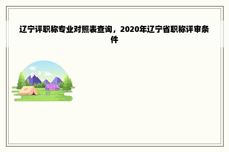 辽宁评职称专业对照表查询，2020年辽宁省职称评审条件