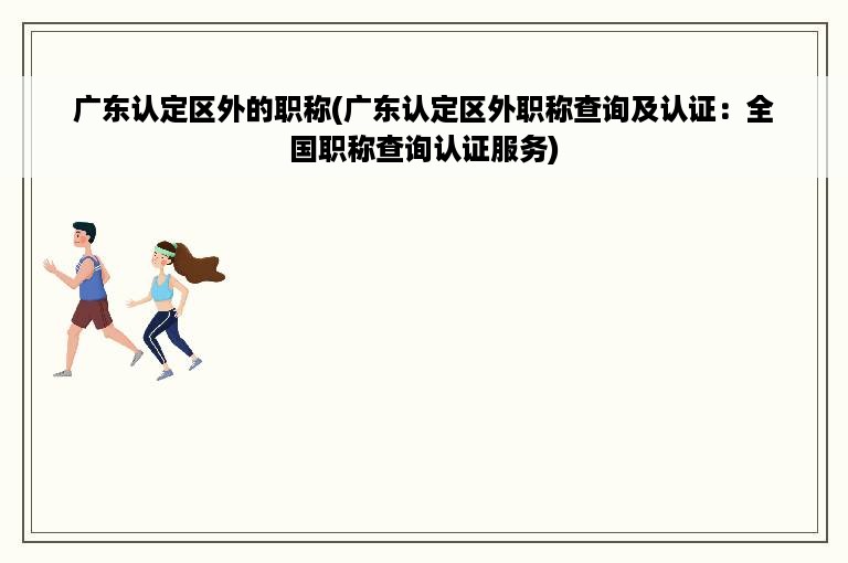 广东认定区外的职称(广东认定区外职称查询及认证：全国职称查询认证服务)