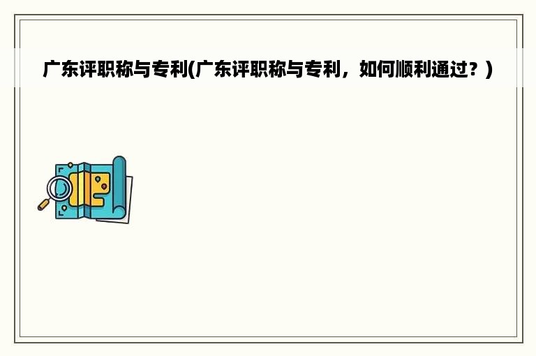 广东评职称与专利(广东评职称与专利，如何顺利通过？)