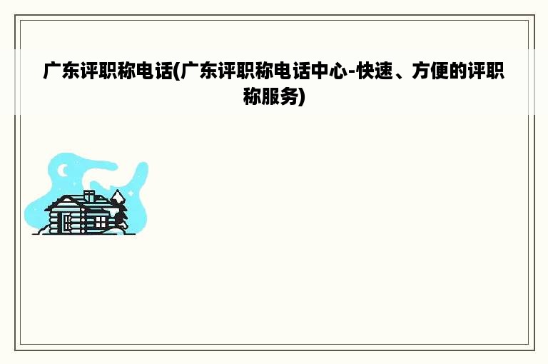 广东评职称电话(广东评职称电话中心-快速、方便的评职称服务)